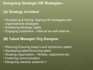 Designing Strategic HR Strategies -
(A) Strategy Architect
• Developing & linking/ aligning HR strategies with
organizational strategies
• Sustaining Strategic agility
• Engaging customers – internal as well external
(B) Talent Manager/ Org Designer
• Planning Ensuring today’s and tomorrow’s talent
• Developing talent/Nurturing talent
• Shaping organization – flexible, responsive etc.
• Fostering communication
• Designing rewards systems++
 