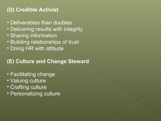 (D) Credible Activist
• Deliverables than doubles
• Delivering results with integrity
• Sharing information
• Building relationships of trust
• Doing HR with attitude
(E) Culture and Change Steward
• Facilitating change
• Valuing culture
• Crafting culture
• Personalizing culture
 