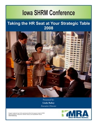 Iowa SHRM Conference
Taking the HR Seat at Your Strategic Table
                  2008




                                                                    Presented by:
                                                                   Linda Rubey
                                                                  Executive Director


Program materials may not be reproduced without the express consent of MRA.
MRA has offices in Wisconsin, Northern Illinois, and Iowa/Western Illinois.
www.mranet.org
 