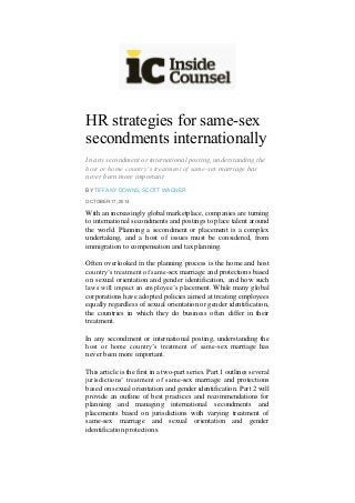 HR strategies for same-sex secondments internationally 
In any secondment or international posting, understanding the host or home country’s treatment of same-sex marriage has never been more important 
BY TIFFANY DOWNS, SCOTT WAGNER OCTOBER 17, 2014 
With an increasingly global marketplace, companies are turning to international secondments and postings to place talent around the world. Planning a secondment or placement is a complex undertaking, and a host of issues must be considered, from immigration to compensation and tax planning. 
Often overlooked in the planning process is the home and host country’s treatment of same-sex marriage and protections based on sexual orientation and gender identification, and how such laws will impact an employee’s placement. While many global corporations have adopted policies aimed at treating employees equally regardless of sexual orientation or gender identification, the countries in which they do business often differ in their treatment. 
In any secondment or international posting, understanding the host or home country’s treatment of same-sex marriage has never been more important. 
This article is the first in a two-part series. Part 1 outlines several jurisdictions’ treatment of same-sex marriage and protections based on sexual orientation and gender identification. Part 2 will provide an outline of best practices and recommendations for planning and managing international secondments and placements based on jurisdictions with varying treatment of same-sex marriage and sexual orientation and gender identification protections. 
 