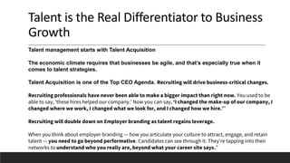 Talent is the Real Differentiator to Business
Growth
Talent management starts with Talent Acquisition
The economic climate requires that businesses be agile, and that’s especially true when it
comes to talent strategies.
Talent Acquisition is one of the Top CEO Agenda. Recruiting will drive business-critical changes.
Recruiting professionals have never been able to make a bigger impact than right now. You used to be
able to say, ‘these hires helped our company.’ Now you can say, ‘I changed the make-up of our company, I
changed where we work, I changed what we look for, and I changed how we hire.’”
Recruiting will double down on Employer branding as talent regains leverage.
When you think about employer branding — how you articulate your culture to attract, engage, and retain
talent — you need to go beyond performative. Candidates can see through it. They’re tapping into their
networks to understand who you really are, beyond what your career site says.”
 