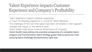 Talent Experience impacts Customer
Experience and Company’s Profitability
Talent Experience impacts customer experience
Hi Touch On Boarding experience is crucial for Talent Retention
The challenges of the last three years have been remarkable in their apparent
strength and impact on the world of work.
Talent Health Index drives Financial Performance of Company
Talent Health Index defines the essential components of a complete talent
program and Transformative Talent Strategy guides how to overcome most
pressing talent challenges facing business right now
 