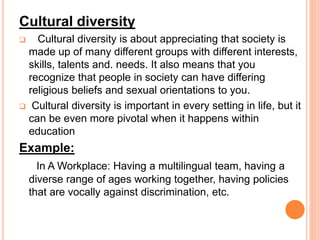 Cultural diversity
 Cultural diversity is about appreciating that society is
made up of many different groups with different interests,
skills, talents and. needs. It also means that you
recognize that people in society can have differing
religious beliefs and sexual orientations to you.
 Cultural diversity is important in every setting in life, but it
can be even more pivotal when it happens within
education
Example:
In A Workplace: Having a multilingual team, having a
diverse range of ages working together, having policies
that are vocally against discrimination, etc.
 