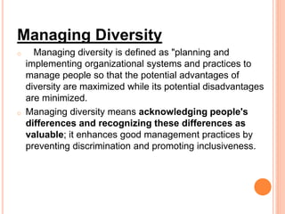 Managing Diversity
o Managing diversity is defined as "planning and
implementing organizational systems and practices to
manage people so that the potential advantages of
diversity are maximized while its potential disadvantages
are minimized.
o Managing diversity means acknowledging people's
differences and recognizing these differences as
valuable; it enhances good management practices by
preventing discrimination and promoting inclusiveness.
 