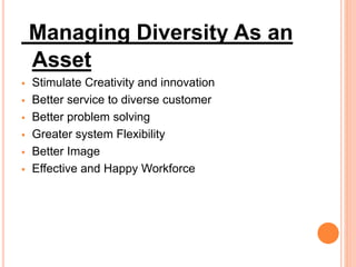 Managing Diversity As an
Asset
 Stimulate Creativity and innovation
 Better service to diverse customer
 Better problem solving
 Greater system Flexibility
 Better Image
 Effective and Happy Workforce
 