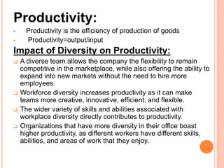 Productivity:
 Productivity is the efficiency of production of goods
 Productivity=output/input
Impact of Diversity on Productivity:
 A diverse team allows the company the flexibility to remain
competitive in the marketplace, while also offering the ability to
expand into new markets without the need to hire more
employees.
 Workforce diversity increases productivity as it can make
teams more creative, innovative, efficient, and flexible.
 The wider variety of skills and abilities associated with
workplace diversity directly contributes to productivity.
 Organizations that have more diversity in their office boast
higher productivity, as different workers have different skills,
abilities, and areas of work that they enjoy.
 
