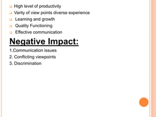  High level of productivity
 Varity of view points diverse experience
 Learning and growth
 Quality Functioning
 Effective communication
Negative Impact:
1.Communication issues
2. Conflicting viewpoints
3. Discrimination
 