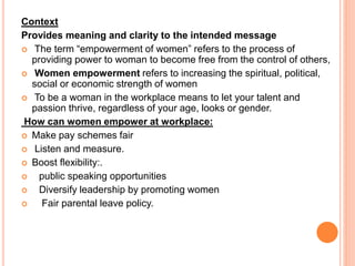 Context
Provides meaning and clarity to the intended message
 The term “empowerment of women” refers to the process of
providing power to woman to become free from the control of others,
 Women empowerment refers to increasing the spiritual, political,
social or economic strength of women
 To be a woman in the workplace means to let your talent and
passion thrive, regardless of your age, looks or gender.
How can women empower at workplace:
 Make pay schemes fair
 Listen and measure.
 Boost flexibility:.
 public speaking opportunities
 Diversify leadership by promoting women
 Fair parental leave policy.
 