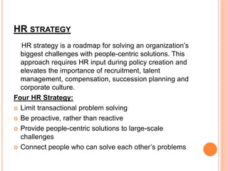 HR STRATEGY
HR strategy is a roadmap for solving an organization’s
biggest challenges with people-centric solutions. This
approach requires HR input during policy creation and
elevates the importance of recruitment, talent
management, compensation, succession planning and
corporate culture.
Four HR Strategy:
 Limit transactional problem solving
 Be proactive, rather than reactive
 Provide people-centric solutions to large-scale
challenges
 Connect people who can solve each other’s problems
 