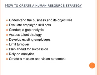 HOW TO CREATE A HUMAN RESOURCE STRATEGY
 Understand the business and its objectives
 Evaluate employee skill sets
 Conduct a gap analysis
 Assess talent strategy
 Develop existing employees
 Limit turnover
 Plan ahead for succession
 Rely on analytics
 Create a mission and vision statement
 