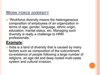 WORK FORCE DIVERSITY
 “Workforce diversity means the heterogeneous
composition of employees of an organization in
terms of age, gender, language, ethnic origin,
education, marital status, etc. Managing such
diversity is really a challenge to HRM
professionals.”
Example:
 India is a land of diversity that is caused by many
factors such as composition of the subcontinent,
co-existence of people following a large number of
religions, an age old and deep rooted multi-caste
system and cultural invasion.
 