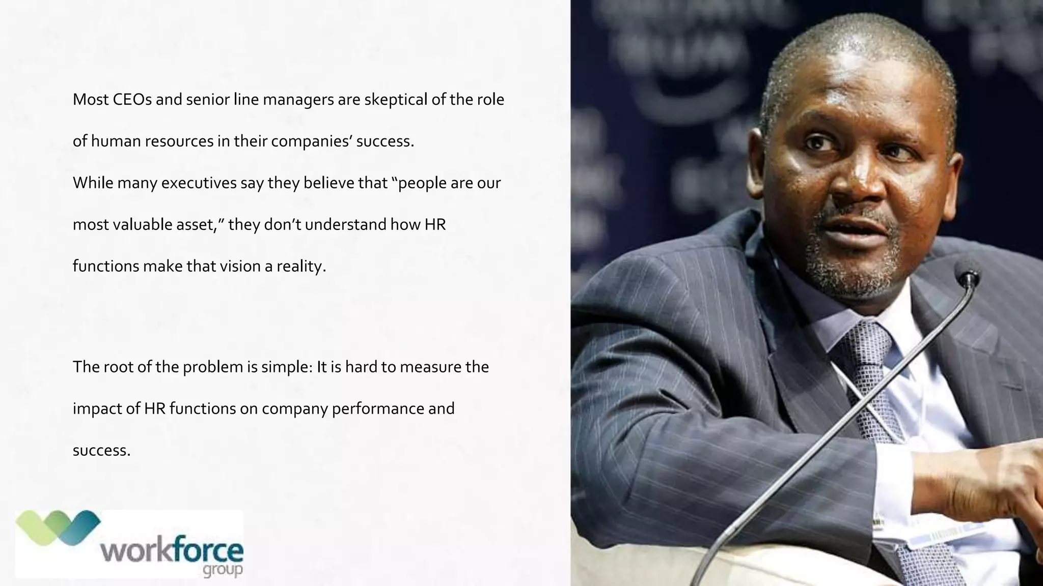 Most CEOs and senior line managers are skeptical of the role
of human resources in their companies’ success.
While many executives say they believe that “people are our
most valuable asset,” they don’t understand how HR
functions make that vision a reality.
The root of the problem is simple: It is hard to measure the
impact of HR functions on company performance and
success.
 