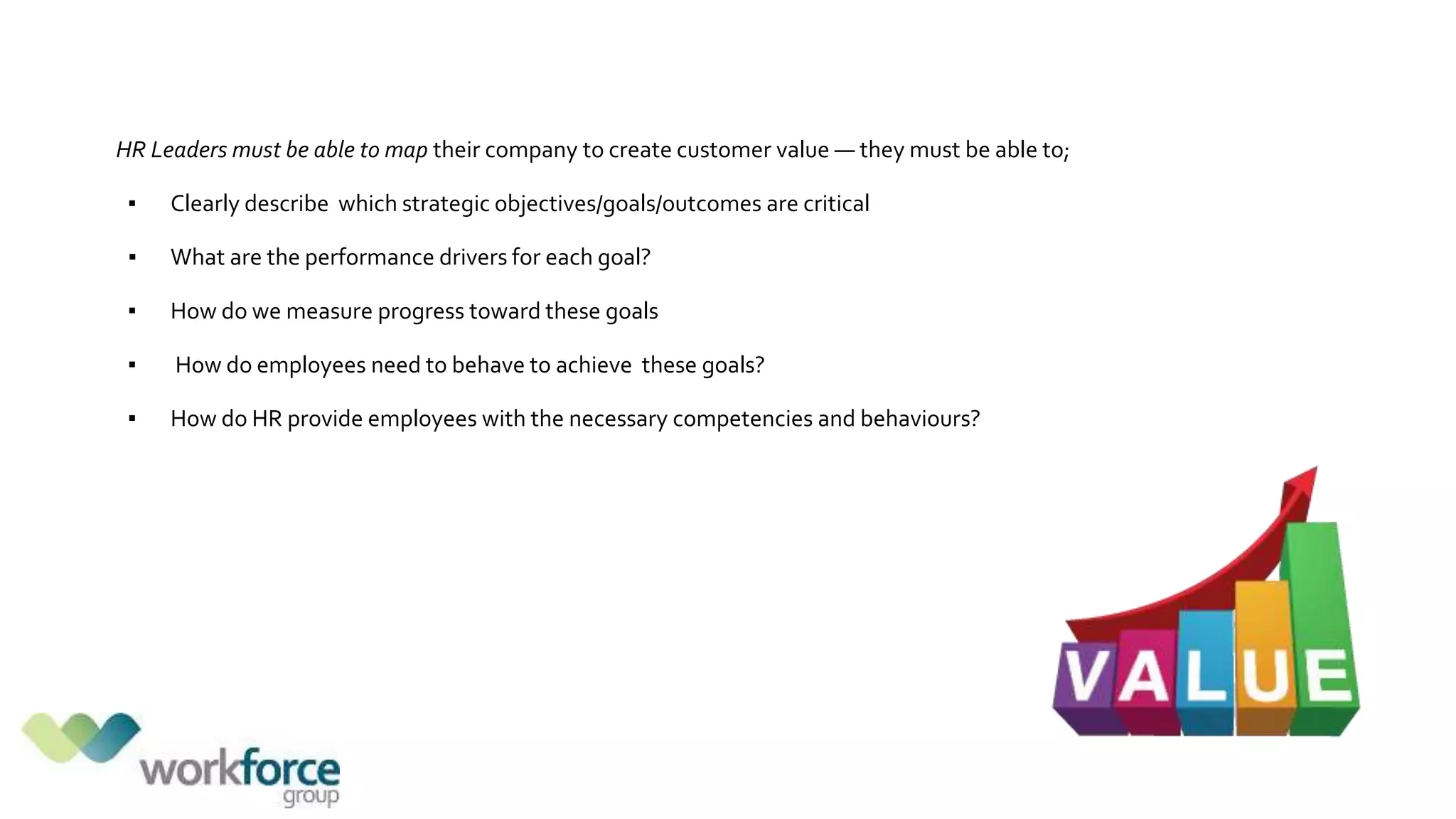HR Leaders must be able to map their company to create customer value — they must be able to;
▪ Clearly describe which strategic objectives/goals/outcomes are critical
▪ What are the performance drivers for each goal?
▪ How do we measure progress toward these goals
▪ How do employees need to behave to achieve these goals?
▪ How do HR provide employees with the necessary competencies and behaviours?
 