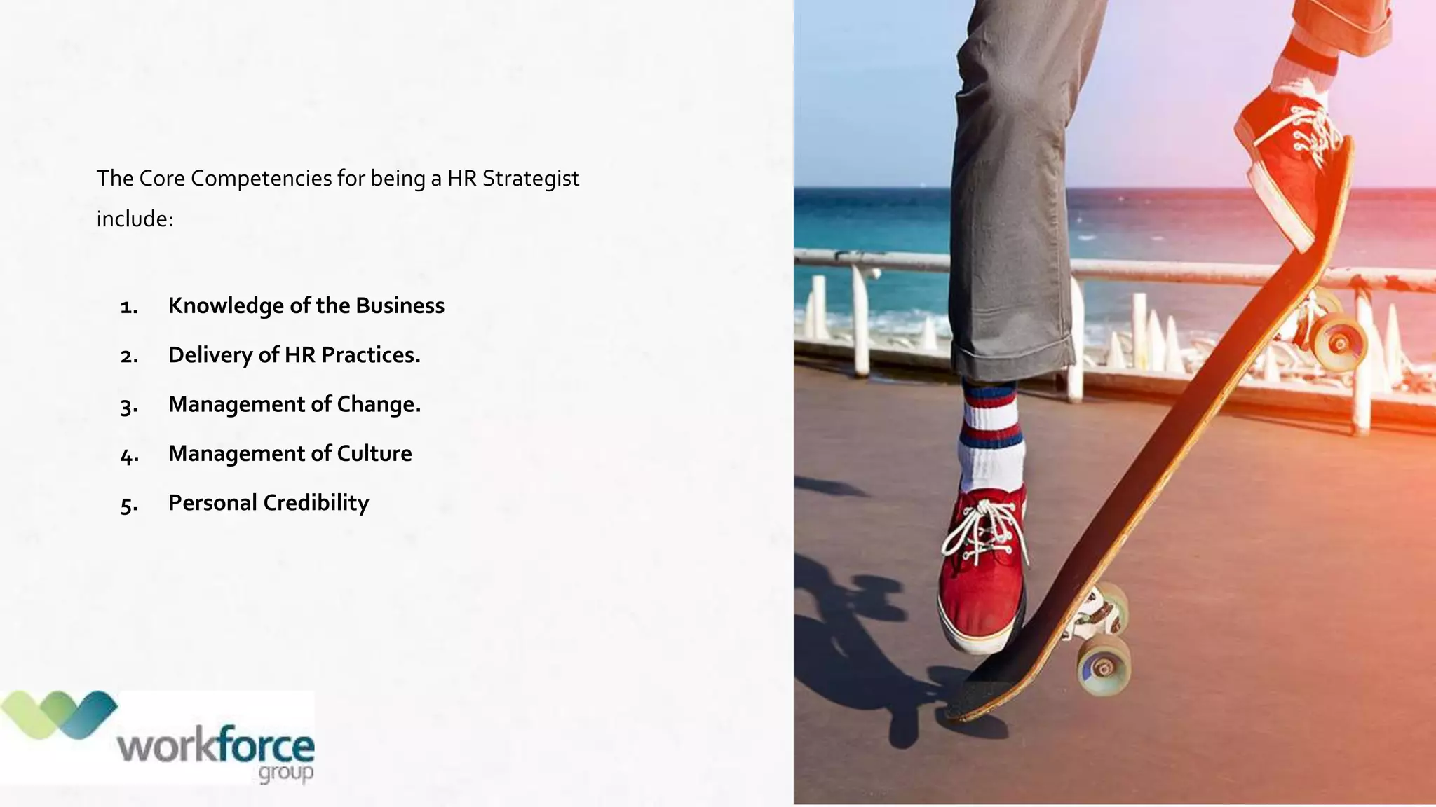 The Core Competencies for being a HR Strategist
include:
1. Knowledge of the Business
2. Delivery of HR Practices.
3. Management of Change.
4. Management of Culture
5. Personal Credibility
 