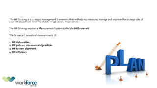 The HR Strategy is a strategic management framework that will help you measure, manage and improve the strategic role of
your HR department in terms of delivering business imperatives
The HR Strategy requires a Measurement System called the HR Scorecard.
The Scorecard consists of measurements of:
1. HR deliverables.
2. HR policies, processes and practices.
3. HR system alignment.
4. HR efficiency.
 