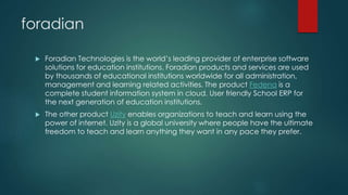 foradian 
 Foradian Technologies is the world’s leading provider of enterprise software 
solutions for education institutions. Foradian products and services are used 
by thousands of educational institutions worldwide for all administration, 
management and learning related activities. The product Fedena is a 
complete student information system in cloud. User friendly School ERP for 
the next generation of education institutions. 
 The other product Uzity enables organizations to teach and learn using the 
power of internet. Uzity is a global university where people have the ultimate 
freedom to teach and learn anything they want in any pace they prefer. 
 