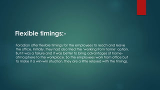 Flexible timings:- 
Foradian offer flexible timings for the employees to reach and leave 
the office. Initially, they had also tried the ‘working from home’ option. 
But it was a failure and it was better to bring advantages of home-atmosphere 
to the workplace. So the employees work from office but 
to make it a win-win situation, they are a little relaxed with the timings. 
 