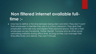 Non filtered internet available full-time 
:- 
 One has to define a thin-line between being stern and strict. They don’t want 
their employees to feel like they are in a school classroom. They give their 
employees some lee-way and respect their personal space. They let o their 
employees access Facebook, Twitter, Reddit, Youtube and all other social 
networking websites during office time. As long as they can manage their 
time effectively and deliver, they don’t intrude. 
 