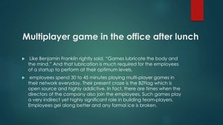 Multiplayer game in the office after lunch 
 Like Benjamin Franklin rightly said, “Games lubricate the body and 
the mind.” And that lubrication is much required for the employees 
of a startup to perform at their optimum levels. 
 employees spend 30 to 45 minutes playing multi-player games in 
their network everyday. Their present craze is the BZFlag which is 
open source and highly addictive. In fact, there are times when the 
directors of the company also join the employees. Such games play 
a very indirect yet highly significant role in building team-players. 
Employees gel along better and any formal ice is broken. 
 
