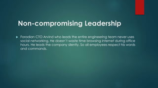 Non-compromising Leadership 
 Foradian CTO Arvind who leads the entire engineering team never uses 
social networking. He doesn’t waste time browsing internet during office 
hours. He leads the company silently. So all employees respect his words 
and commands. 
 