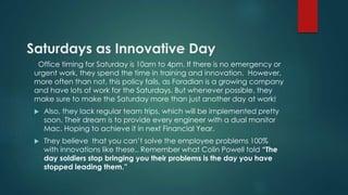 Saturdays as Innovative Day 
Office timing for Saturday is 10am to 4pm. If there is no emergency or 
urgent work, they spend the time in training and innovation. However, 
more often than not, this policy fails, as Foradian is a growing company 
and have lots of work for the Saturdays. But whenever possible, they 
make sure to make the Saturday more than just another day at work! 
 Also, they lack regular team trips, which will be implemented pretty 
soon. Their dream is to provide every engineer with a dual monitor 
Mac. Hoping to achieve it in next Financial Year. 
 They believe that you can’t solve the employee problems 100% 
with innovations like these.. Remember what Colin Powell told “The 
day soldiers stop bringing you their problems is the day you have 
stopped leading them.” 
 