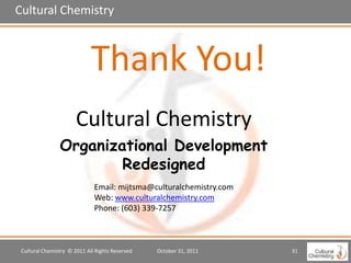 Cultural Chemistry



                             Thank You!
                       Cultural Chemistry
                Organizational Development
                        Redesigned
                              Email: mijtsma@culturalchemistry.com
                              Web: www.culturalchemistry.com
                              Phone: (603) 339-7257



 Cultural Chemistry © 2011 All Rights Reserved   October 31, 2011    31
 
