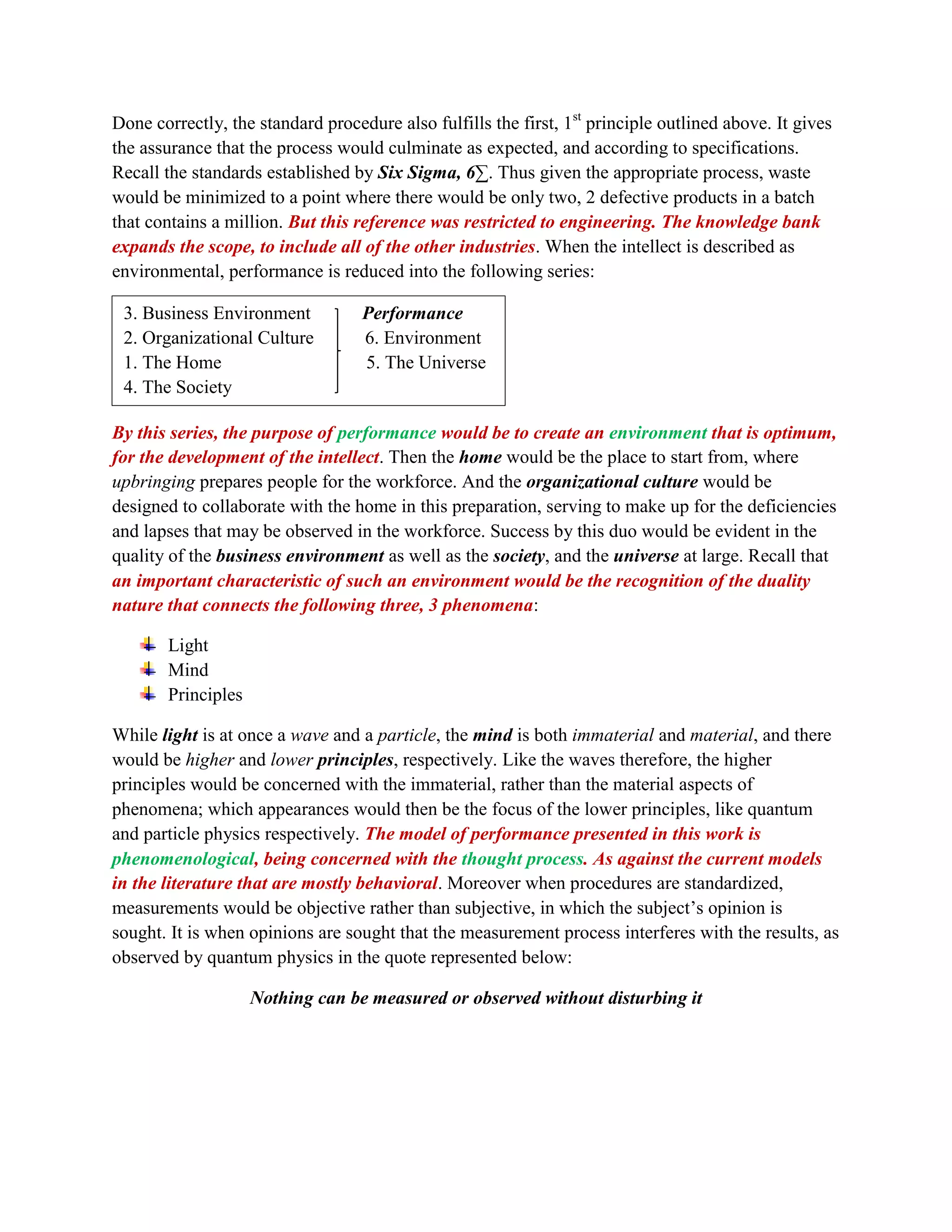 Done correctly, the standard procedure also fulfills the first, 1st
principle outlined above. It gives
the assurance that the process would culminate as expected, and according to specifications.
Recall the standards established by Six Sigma, 6∑. Thus given the appropriate process, waste
would be minimized to a point where there would be only two, 2 defective products in a batch
that contains a million. But this reference was restricted to engineering. The knowledge bank
expands the scope, to include all of the other industries. When the intellect is described as
environmental, performance is reduced into the following series:
By this series, the purpose of performance would be to create an environment that is optimum,
for the development of the intellect. Then the home would be the place to start from, where
upbringing prepares people for the workforce. And the organizational culture would be
designed to collaborate with the home in this preparation, serving to make up for the deficiencies
and lapses that may be observed in the workforce. Success by this duo would be evident in the
quality of the business environment as well as the society, and the universe at large. Recall that
an important characteristic of such an environment would be the recognition of the duality
nature that connects the following three, 3 phenomena:
Light
Mind
Principles
While light is at once a wave and a particle, the mind is both immaterial and material, and there
would be higher and lower principles, respectively. Like the waves therefore, the higher
principles would be concerned with the immaterial, rather than the material aspects of
phenomena; which appearances would then be the focus of the lower principles, like quantum
and particle physics respectively. The model of performance presented in this work is
phenomenological, being concerned with the thought process. As against the current models
in the literature that are mostly behavioral. Moreover when procedures are standardized,
measurements would be objective rather than subjective, in which the subject’s opinion is
sought. It is when opinions are sought that the measurement process interferes with the results, as
observed by quantum physics in the quote represented below:
Nothing can be measured or observed without disturbing it
3. Business Environment Performance
2. Organizational Culture 6. Environment
1. The Home 5. The Universe
4. The Society
 