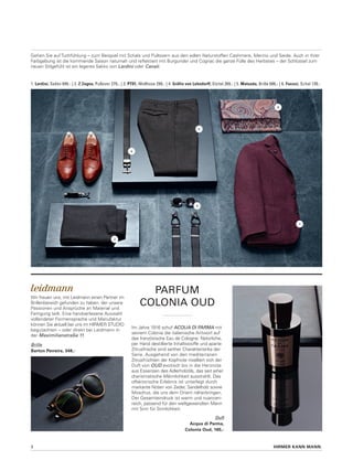 HIRMER KANN MANN.3
Parfum
colonia oud
Im Jahre 1916 schuf Acqua di Parma mit
seinem Colonia die italienische Antwort auf
das französische Eau de Cologne: Natürliche,
per Hand destillierte Inhaltsstoffe und aparte
Zitrusfrische sind seither Charakteristika der
Serie. Ausgehend von den mediterranen
Zitrusfrüchten der Kopfnote nivelliert sich der
Duft von OUD exotisch bis in die Herznote
aus Essenzen des Adlerholzöls, das seit jeher
charismatische Männlichkeit ausstrahlt. Das
olfaktorische Erlebnis ist unterlegt durch
markante Noten von Zeder, Sandelholz sowie
Moschus, die uns dem Orient näherbringen.
Der Gesamteindruck ist warm und nuancen-
reich, passend für den weltgewandten Mann
mit Sinn für Sinnlichkeit.
Wir freuen uns, mit Leidmann einen Partner im
Brillenbereich gefunden zu haben, der unsere
Passionen und Ansprüche an Material und
Fertigung teilt. Eine handverlesene Auswahl
vollendeter Formensprache und Manufaktur
können Sie aktuell bei uns im Hirmer Studio
begutachten – oder direkt bei Leidmann in
der Maximilianstraße 11.
1. Lardini, Sakko 699,- | 2. Z Zegna, Pullover 279,- | 3. PT01, Wollhose 299,- | 4. Gräfin von Lehndorff, Gürtel 269,- | 5. Matsuda, Brille 686,- | 6. Fuxxxi, Schal 139,-
Duft
Acqua di Parma,
Colonia Oud, 165,-
Brille
Barton Perreira, 348,-
Gehen Sie auf Tuchfühlung – zum Beispiel mit Schals und Pullovern aus den edlen Naturstoffen Cashmere, Merino und Seide. Auch in ihrer
Farbgebung ist die kommende Saison naturnah und reflektiert mit Burgunder und Cognac die ganze Fülle des Herbstes – der Schlüssel zum
neuen Stilgefühl ist ein legeres Sakko von Lardini oder Canali.
6.
1.
2.
3.
4.
5.
 
