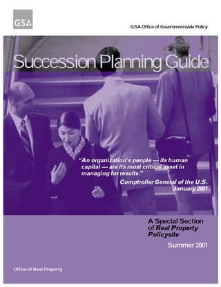 GSA Office of Governmentwide Policy




Succession Planning Guide




                          “An organization’s people --- its human
                           capital --- are its most critical asset in
                           managing for results.”
                                           Comptroller General of the U.S.
                                                                January 2001




                                                     A Special Section
                                                     of Real Property
                                                     Policysite
                                                              Summer 2001


Office of Real Property
 