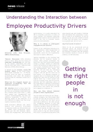Understanding the Interaction between

  Employee Productivity Drivers
                                            performance, it is really important for        goes beyond pay and location. Defining
                                            HR to describe outcomes in terms of            and promoting this proposition is key,
                                            value creation. For example, improving         but it needs to be authentic. It will be
                                            engagement scores is not an outcome in         played out by your own people in terms
                                            itself if the link to business results         of what they say about your company,
                                            cannot be demonstrated.                        so corporate spin will not cut it.

                                            Why is it critical to distinguish              Any final words of advice?
                                            engagement and culture?
                                                                                           Strive to be as commercial and as
                                            Culture is the underlying behaviours in        business savvy as anyone in the
                                            the organisation, while engagement is          company. Always ensure there is a clear
                                            the degree to which people are                 link between company and HR strategy
Interview with: Sean          Bowman,       passionate, strive for the organisation        and describe results in terms of value
CHRO, Alinta Energy                         and want to make a difference.                 creation, not HR activities.

                                            Talking intelligibly to the business and
“Human Resources (HR) directors             drawing link to business results is
tend to know what the key levers of         critical. Most people understand the
employee productivity are, but they         talent link and how having great people
do not always understand how they           means a greater chance of achieving
interact with each other,” believes Sean    results. But getting the right people in is



                                                                                             Getting
Bowman, CHRO, Alinta Energy.                not enough. A talented person who does
                                            not fundamentally care about the
A speaker at the marcus evans HR            business will not look for innovative
Summit 2013, in the Gold Coast,             ways to produce results, so the
Queensland, Australia, 13 - 15 March,       company will not get the most out of


                                                                                            the right
Bowman gives his take on employee           that person. If a talented employee is
productivity and what HR directors          engaged, but is not displaying the right
overlook that he considers critical for a   behaviours, they will not perform at the
business.                                   highest level e.g. I know people who



                                                                                             people
                                            love the company they work for and are
What has the biggest impact on              talented, but the underlying culture of
employee productivity that HR               the organisation is political, bureaucratic
directors overlook?                         and slow. This is not conducive to high
                                            performance now matter how talented


                                                                                                in
HR directors tend to know what the          and engaged an employee is.
key levers of employee productivity are,
but they do not always understand how       How can they attract talented
they interact with each other. I often      people to their organisation?



                                                                                              is not
hear people use “engagement” and
“culture” interchangeably, but they are     Top tier talent are looking for two things -
different measures. If there isn’t          a great company, one that people want
absolute clarity on HR measures, it is      to work for and can be proud of, and a
very difficult to explain how they drive    great role, where they can learn, grow


                                                                                             enough
superior business results.                  and make a difference. Too often people
                                            join companies because of pay and
Chief Executive Officers and senior         location. But these are not sustainable -
leaders are primarily interested            if another company offers the same role
in business results not HR activities per   in the same location at higher pay, your
se. Whilst most progressive senior          people are at risk. Great companies
leaders get the link between talent,        have access to top tier talent because
culture and engagement, and business        they have a compelling proposition that
 