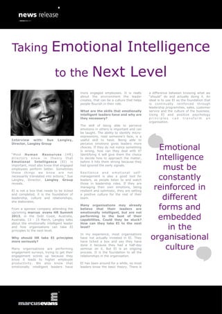 Taking                    Emotional Intelligence
                            to the                  Next Level
                                            more engaged employees. It is really         a difference between knowing what we
                                            about the environment the leader             “should” do and actually doing it. An
                                            creates, that can be a culture that helps    ideal is to use EI as the foundation that
                                            people flourish in their role.               is continually reinforced through
                                                                                         leadership programmes, sales, customer
                                            What are the skills that emotionally         service and the culture of the business.
                                            intelligent leaders have and why are         Using EI and positive psychology
                                            they necessary?                              principles can transform an
                                                                                         organisation.
                                            The skill of being able to perceive
                                            emotions in others is important and can
                                            be taught. The ability to identify micro-
                                            expressions, read someone’s face, is a
Interview with: Sue           Langley,      useful skill to have. Being able to

                                                                                             Emotional
Director, Langley Group                     perceive emotions gives leaders more
                                            choices. If they do not notice something
                                            is wrong, how can they deal with it?

                                                                                            Intelligence
“Most Human          Resources (HR)         Identifying it will give them the choice
directors know in theory that               to decide how to approach the matter,
Emotional Intelligence (EI) is              before it hits them strong because they
important, most also know that engaged
employees perform better. Sometimes
these things we know are not
                                            had ignored the early signals.

                                            Resilience and emotional self -
                                                                                              must be
necessarily translated into actions,” Sue
Langley, Director, Langley Group
                                            management is also a good tool for
                                            leaders, as people listen to and watch           constantly
                                                                                           reinforced in
reveals.                                    those in leadership roles. If they are
                                            managing their own emotions, being
EI is not a box that needs to be ticked     resilient and optimistic, they are setting

                                                                                              different
and completed, it is the foundation of      a positive culture for the rest of their
leadership, culture and relationships,      team.
she elaborates.

From a sponsor company attending the
upcoming marcus evans HR Summit
                                            Many organisations may already
                                            believe that their leaders are
                                            emotionally intelligent, but are not
                                                                                             forms and
2013, in the Gold Coast, Australia,
Australia, 13 - 15 March, Langley talks
                                            performing to the best of their
                                            capabilities. Could they be stuck?               embedded
                                                                                                in the
about the emotionally intelligent leader    How can they take EI to the next
and how organisations can take EI           level?
principles to the next level.

                                                                                          organisational
                                            In my experience, most organisations
Why should HR take EI principles            have not actually invested in EI. They
more seriously?                             have ticked a box and say they have

Many organisations are performing
engagement surveys, trying to get their
                                            done it because they had a half-day
                                            seminar on it. But EI is an ongoing
                                            process. It is the foundation to all the
                                                                                               culture
engagement scores up because they           relationships in the organisation.
know it leads to higher employee
productivity. We also know that             EI has been around for a while, so most
emotionally intelligent leaders have        leaders know the basic theory. There is
 