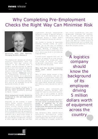 Interview with: Rob Wallace,
Managing Director, Makesure
“Pre-employment background checking
protects organisations from the
potentially „bad egg‟ joining the
company at the executive level. A
company could be exposed to massive
levels of risk if the relevant checks are
not performed on people in high-risk
areas or senior positions,” Rob Wallace,
Managing Director, Makesure pointed
out. Background checking is an
inexpensive addition to a recruitment
process, yet many Human Resources
(HR) departments choose to have it
done internally by low-level administra-
tors, who do not necessary do all the
appropriate checks, he adds.
Makesure is a sponsor company at the
marcus evans HR Summit 2014, in
the Gold Coast, Queensland, Australia,
31 March - 2 April.
What background checks should be
conducted at the pre-employment
stage? Why?
Depending on the position, a candi-
date‟s police record, education,
qualifications, previous employment
and/or driving license should be
checked or confirmed. All checks need
to be appropriate to the level of the job.
From a compliance and risk perspective,
it is important to know that a potential
executive has a good credit record or
has not spoken poorly in the media in
the past. People in healthcare, transport
or other high-risk areas can cost their
organisation through inappropriate
behaviour or ability. A logistics company
should know the background of its
employees driving 5 million dollars
worth of equipment across the country.
The market is moving to large-scale
checking, focused mostly on police
checks, yet we still hear of incidents
where references or visa have not been
checked. Recently, a disability care
provider found itself in trouble when one
of its carers was found to be behaving
inappropriately.
A recent study suggests that over 67
per cent of people lie on their resume,
mostly around their employment titles
and length of tenure. A simple
employment confirmation check helps
reduce the risks this poses.
Why can’t this be done in-house?
What gaps would outsourcing
cover?
Many of these checks require a long
process of accreditation and are not
conducted in a single place. There may
be different institutions and jurisdictions
involved. A company that specialises in
this would better handle the variations
and follow-up work required for each of
them.
In general, when companies do
background checking internally, they
assign the task to a low-level adminis-
trator, who is not qualified to decide
what tests are best for each position or
situation.
Many background checks are clear-
cut and can be conducted when the
person is applying for a new
position. How can companies
predict how that person will behave
in the future or what he will post on
social media?
Past behaviours often indicate future
behaviours. Retrospective media
checking can give an indication of what
might happen and what type of person
they are looking to employ, outside of
the usual preparations and pre-
employment interviews HR conducts.
Also, for audit purposes, credit and
background checking being carried out
on a regular basis (every one or two
years) can lead to a better picture of
what employees get up to outside their
working hours and what they are saying
about the company online.
A logistics
company
should
know the
background
of its
employee
driving
5 million
dollars worth
of equipment
across the
country
Why Completing Pre-Employment
Checks the Right Way Can Minimise Risk
 