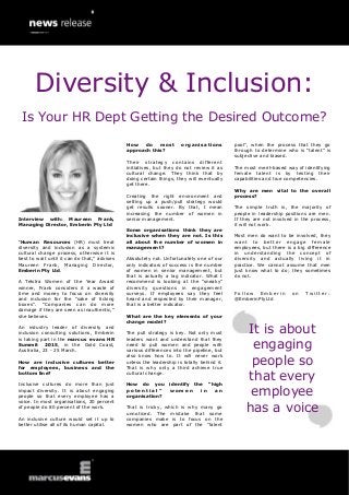 Interview with: Maureen Frank, Managing Director, Emberin Pty Ltd 
“Human Resources (HR) must treat diversity and inclusion as a systemic cultural change process, otherwise it is best to wait until it can do that,” advises Maureen Frank, Managing Director, Emberin Pty Ltd. 
A Telstra Women of the Year Award winner, Frank considers it a waste of time and money to focus on diversity and inclusion for the “sake of ticking boxes”. “Companies can do more damage if they are seen as inauthentic,” she believes. 
An industry leader of diversity and inclusion consulting solutions, Emberin is taking part in the marcus evans HR Summit 2015, in the Gold Coast, Australia, 23 - 25 March. 
How are inclusive cultures better for employees, business and the bottom line? 
Inclusive cultures do more than just impact diversity. It is about engaging people so that every employee has a voice. In most organisations, 20 percent of people do 80 percent of the work. 
An inclusive culture would set it up to better utilise all of its human capital. 
How do most organisations approach this? 
Their strategy contains different initiatives, but they do not review it as cultural change. They think that by doing certain things, they will eventually get there. 
Creating the right environment and setting up a push/pull strategy would get results sooner. By that, I mean increasing the number of women in senior management. 
Some organisations think they are inclusive when they are not. Is this all about the number of women in management? 
Absolutely not. Unfortunately one of our only indicators of success is the number of women in senior management, but that is actually a lag indicator. What I recommend is looking at the “sneaky” diversity questions in engagement surveys. If employees say they feel heard and respected by their manager, that is a better indicator. 
What are the key elements of your change model? 
The pull strategy is key. Not only must leaders want and understand that they need to pull women and people with various differences into the pipeline, but also know how to. It will never work unless the leadership is totally behind it. That is why only a third achieve true cultural change. 
How do you identify the “high potential” women in an organisation? 
That is tricky, which is why many go unnoticed. The mistake that some companies make is to focus on the women who are part of the “talent 
pool”, when the process that they go through to determine who is “talent” is subjective and biased. 
The most merit-based way of identifying female talent is by testing their capabilities and true competencies. 
Why are men vital to the overall process? 
The simple truth is, the majority of people in leadership positions are men. If they are not involved in the process, it will not work. 
Most men do want to be involved, they want to better engage female employees, but there is a big difference in understanding the concept of diversity and actually living it in practice. We cannot assume that men just know what to do; they sometimes do not. 
Follow Emberin on Twitter: @EmberinPtyLtd 
It is about engaging people so that every employee has a voice 
Diversity & Inclusion: 
Is Your HR Dept Getting the Desired Outcome?  