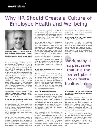 Interview with: Dr. David Batman,
International Occupational Health
Adviser and Member of Science
Advisory Board Virgin Pulse Insti-
tute
“In an increasingly uncertain economic
and political environment it has never
been more certain that the health and
wellbeing (physical and mental) of the
workforce is of paramount importance.
Without it there cannot be the increase
in resilience and performance which will
lead to increase in productivity and
ultimately business performance,” says
Dr. David Batman, International
Occupational Health Adviser and
Member of Science Advisory Board
Virgin Pulse Institute. “By changing
habits of employees, and employers,
they become sustainable changed
behaviours that become part of the
business culture,” he adds.
Virgin Pulse is a sponsor company at the
marcus evans HR Summit 2017,
taking place in the Gold Coast, Queen-
sland, 27 - 29 March.
What are the workforce habits that
matter, and why do they?
There are many and varied habits that
can be addressed. Work today is so
pervasive that it is the perfect place to
cultivate healthy habits. Businesses
have a critical role to play in empower-
ing employees to make positive changes
to their lifestyles.
By far the most important “business
habit” is to recognise and embed
employee wellbeing into a business
strategy that is clear, simple, actionable
and communicated throughout the
organisation. This should be linked into
the businesses performance “dash-
board” and managed and monitored as
with all other KPIs. I would also strongly
recommend moving from ROI (Return
on Investment) to a VOI (Value on
Investment) structure.
There are basic self-care behaviours
that employers should encourage –
ensuring employees understand the
importance of sleep; being active at
work and home, and eating and drinking
sensibly. It is also important to create a
culture that promotes the support and
management of stress and mental
health. In my experience, this is the
number one challenge to wellbeing in
the modern workplace, and positive
habits and processes are needed to
counter it. Above all it is to ensure that
the habits become part of everyday life
and not just a short-term initiative or
action.
What tools do people need to build
better habits?
Three crucial considerations when
building better habits: 1) They need
something small and achievable that
can be increased incrementally, that is
in line with their lifestyle and abilities;
2) They need motivation and a proposi-
tion of engagement and fun - not
suffering and sacrifice; 3) They need
support from peers and colleagues that
will in turn promote self-belief.
How can HR engage people?
By making employees feel that the
business cares for them and is taking
their wellbeing seriously. Making a
programme visible, well understood,
long-term and well communicated.
Engagement is a feeling of commitment
and goodwill on the part of the em-
ployee. HR’s role is to create the kind of
environment where they feel predis-
posed to these emotions.
The prerequisite to engagement is
wellbeing. Employees cannot engage
with their organisations if they are sick,
extremely stressed, or constantly
battling impaired physical or psychologi-
cal health. If you can proactively
manage stress and psychological
wellbeing, create a space where it is
safe to ask for help and support, and
also promote the self-care behaviours
outlined, then in this environment,
engagement should increase.
What helps drive long-term health
and productivity results?
Ultimately, creating an employee
wellbeing strategy that is synchronised
and embraces a health and wellbeing
effort that becomes part of a work-
place’s culture and business perform-
ance platform; and is then reflected in
business outcomes based on a VOI
structure.
What impact can this approach have
on business performance, success
and loyalty?
In today’s economic situation it is
increasingly becoming aware that the
days of cost-cutting and rationalisation
are over and successful businesses are
those that recognise and invest in
employee wellbeing. Building a healthy
and resilient workforce will lead to
increased engagement, permanence and
hence a profitable organisation.
These days, your chances of attracting
as well as retaining talented people,
particularly millennials, is significantly
improved by creating a healthy environ-
ment for your staff. It can be a pro-
foundly cost-effective way to build
productivity, culture, talent and creativ-
ity.
Work today is
so pervasive
that it is the
perfect place
to cultivate
healthy habits
Why HR Should Create a Culture of
Employee Health and Wellbeing
 