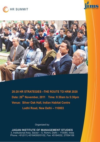 HR SUMMIT




 20:20 HR STRATEGIES –THE ROUTE TO HRM 2020
 Date: 26th November, 2011 Time: 9:30am to 5:30pm
 Venue: Silver Oak Hall, Indian Habitat Centre
            Lodhi Road, New Delhi – 110003




                        Organized by:

 JAGAN INSTITUTE OF MANAGEMENT STUDIES
3, Institutional Area, Sector – 5, Rohini, Delhi – 110085, India
Phone: +91(011) 45184000/01/02, Fax: 45184032, 27054106
 