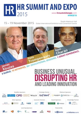 BUSINESS UNUSUAL.
DISRUPTING HR
AND LEADING INNOVATION
www.hrsummitexpo.com
#hrSe15
15 – 19 November 2015
Sheikh Maktoum Hall
Dubai International Exhibition and Convention Centre
3 GuruS. 15 keynoTeS. 80+ educaTional SeSSionS. 1 GreaT eXperience.ram
charan
James
kouzes
Fons
Trompenaars
 
