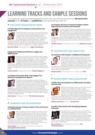  eMployee enGaGeMenT (neW)
A Toolkit Approach to Employee Communication and
engagement
As John Powell said: “communication works for those that work at
it.” As HR professionals, you probably spend 85%+ of your time
communicating – with new recruits, employees, and their
managers. Likely, you will find that certain things are easier to
communicate than others; talking about public holidays is easier
than speaking about new parking restrictions or changes in
policies and procedures. This ‘regulation and compliance’ aspect of internal
communication is often neglected, but is the foundation of any effective employee
engagement initiative. Learn how to use toolkits to bridge this communication gap
and support effective orientation, engagement and change management.
Brenda O’Neill, Managing Director Right Consultancy
Engaging the Middle East Workforce: Insights and
opportunities
Gallup research has found that companies with highly engaged
employees outperform their peers by 147% in earnings per share
and they have 37% less absenteeism – however - only 13% of
employees worldwide are engaged at work. This session will
reveal global and regional trends from Gallup’s employee
engagement research, and best practices from leading Middle
East and global organisations to help participants understand the factors that
influence employee engagement, how to create a best practice organisation-wide
engagement strategy, and the potential barriers to achieving an engaged workplace
culture.
vipula Gandhi, Managing Consultant, Gallup Singapore
Truth Beyond the Hype: What Truly Engages Your
Workforce and What to Do About It
This practical session goes beyond the jargon of employee
engagement, to provide real-life practical insights, research and
local case studies on how you can truly motivate and retain your
employees, both nationals and expatriates. Further, though many
organisations have an employee survey, many struggle with
identifying meaningful actions year-on-year and in making
engagement a business priority. Attend this session for an understanding the
distinct triggers for engaging national talent, especially youth and women. Plan for a
move beyond the traditional and popular approaches, where the responsibility for
engaging employees rests solely on the employer, using powerful talent analytics to
predict and manage attrition risk.
david Jones, Managing Director, The Talent enterprise
 learninG and developMenT
Using Neuroscience to Ensure Leaders Thrive and Survive
in a volatile World
When the world is round, don’t pretend it’s flat. Based on over a
decade of Ashridge research, hundreds of senior leaders were
asked two fundamental questions. First questions was “picture
yourself 10 years ago, what do you know now that you wish you’d
known then?” and the second was “what have been the most
critical incidents during your career that have truly shaped and
developed you as a leader?”. In this session Vicki will share with you the results of
this research and the ‘fight or flight’ element that explores participants’
physiological response to critical leadership incidents. Join Vicki and find out how
you can also shape your leaders for success in a volatile world.
Vicki Culpin, Dean of Faculty and Director of Research,
Ashridge Business School
Learning for the Future: Practical Strategies to Boost
Organisational Creativity and Innovation
Innovation involves doing something differently rather than the
same thing better. This session will describe how to conduct a
valid organisational ‘screen’ to identify enablers and catalysts of
innovation. It will then equip delegates with practical knowledge
and strategies to develop learning interventions that target the
factors that precede, constrain or catalyse creative performance
in organisations, the essential ‘raw’ ingredient to innovation. This project was
completed by the author as part of doctoral studies in organisational creativity and
innovation and will include organisational case studies, results and best practice
learnings.
Natalie Francis, Psychologist and Founder, WeSee innovation
 TechnoloGy and analyTicS
An Evolution of HR Analytics: A Middle East Perspective
This presentation will showcase the findings from the recent
CIPD HR Analytics research undertaken in the region. The
research was a combination of 10 organisational case studies
and an online questionnaire. The session will provide you with
insights into the extent to which HR analytics is being
embedded in organisations across the Middle East and what
the barriers and enablers to HR Analytics success are. Matt will
also share CIPD’s recommendations for the future of this important HR discipline
and the metrics currently being measured by organisations across the region to
help you with your analytics journey.
Matthew Mee, Managing Director - Middle East, cipd
 recruiTMenT and acquiSiTion
10 Killer Interview Questions to Differentiate Top Talent
from the pool
Behavioural interviewing technique (e.g. describing a situation,
one’s action and subsequent outcome) is a popular
competency-based model used by many companies over
decades. Pejman will discuss the limitations of this technique in
the face of 21st century workplace complexities and
over-saturation of highly competent applicants, especially the
millennials. You will then learn about a fast-paced hybrid model
of competency-personality assessment to be used for any interviewing situations.
Finally, a sample of 10 questions that were used in over 200 job interviews will be
presented as a take away for participants to be used at their organisations.
pejman azarmina, Founder, Thinkocrats
Transform Recruitment with Developing Employee
Advocates
Employee advocacy can transform your recruiting efforts. By
empowering your employees to share their stories – and yours
- and connect with talent, you can reach and influence
candidates far beyond traditional recruitment and marketing
efforts. How do you start? What stories do you share? What are
the key steps to doing this? This session provides practical
steps to building an advocacy programme for organisations of
all sizes. You will leave with key insights into the power of employee advocacy and
practical steps to implementing.
Henry Davies, Communications Consultant, 106
Communications
Learning Tracks and Sample Sessions
www.hrsummitexpo.com10
To truly give you a personal learning experience this year, you will have access to over 60 concurrent
sessions across 8 tracks and 3 platforms covering everything under HR.
60+ Concurrent Sessions | 16 – 18 November 2015
 