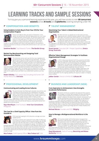  coMpenSaTion and BeneFiTS
Using Analytics to Gain Buy-In from Your CFO for Your
Compensation Projects
Finance and C&B are often perceived as “frenemies”. In this
session, you will discover why both departments are much closer
in reality and share common goals. You will then explore some
tactics on how to get buy-in from the CFO, and see how to use
analytics in order to build the credibility of your proposals.
Besides a conceptual framework, the session will include a
number of real-life examples and a quick case study based on the presenter’s
extensive experience, so that you can leave with practical tools to use in your own
conversations.
Sandrine Bardot, Total Rewards Trainer, The Bardot Group
Market Pay Benchmarking and Designing Total
Remuneration Policies
This interactive seminar will cover the four main ingredients for
pay benchmarking, pay strategy and pay philosophy. You will be
able to define grade structures using the three approaches of
“single”, “double” and “hybrid” and how to use market pay surveys
and definitions of remuneration levels in your policies. You will
have a practical exercise on building a spreadsheet to analyse
“total remuneration” and the calculation formulae for determining minimum-
midpoint-maximum of pay-scales. You will get hands-on experience on using
ranges within ranges, different options for managing “pay premium” for specialist
roles and the opportunity to ask Robert any compensation questions you may
have.
Robert Mosley, CEO, Lemon Pip Consulting and Former SVP
Human Resources, emirates
 proFeSSional developMenT
Communicating and Leading Across Cultures
The world has been fast-flattening for decades now and the rules
of the game are becoming even yet challenging for the global
leader. Global leadership knowhow now is not just a trend but a
necessary set of tools and techniques that a leader needs to use
to work on his beliefs and also make an impact on their
organisations. Beliefs and behaviours, as we all know, have a
direct correlation with business results. In this research influenced interaction,
discover and employ rules of thumb that will help you unlock performances from
people from across the world.
Raju Mandhyan, Chief Facilitator, inner Sun consultants,
Philippines
The Case for a Chief Capacity Officer: View from the
outside in
CEOs have been waiting for HR to become a stronger and more
capable partner.
According to Deloitte 2015 Global HR Trends, 40% of CHRO hires
now come from outside of HR and Business leaders rate HR 20%
lower than HR rates itself, when it comes to how effective HR is.
HR needs to focus on managing the capacity - the lifeblood - of a
growing organisation. Rita will share a framework to think differently about not just
the HR function, but also about what it will take to lead HR activities in the future.
You will learn that by becoming more business centric, the function focuses on
the business opportunity first and then seeks to apply functional expertise to the
problem at large.
rita Trehan, Chief Capacity Officer, rita Trehan llc, USA
 TalenT ManaGeMenT
Maximising your Talent in Global Multinational
organisations
We often here that our people are our best asset, yet many
organisations fail to identify, develop, progress, retain and attract
their talent. This session will outline how you can manage talent
through times of economic downturn and be better positioned
for when the market improves. You will learn how talent
management adds value to any business and why it cannot only
be undertaken in the ‘good times’. You will explore the important linkage of talent
management to recruitment, learning and development, and performance
management.
Stuart Jenner, Executive GM – People Capabilities, Emeco
Group, australia
Effective Talent Management Strategies To Facilitate
organisational change
In 2010, Cafcass was declared ‘not fit for purpose’ by the Public
Accounts Committee; high sickness rates, low compliance from
staff and ineffective use of technology was crippling the
organisation. Four years later, following its first national
inspection by Ofsted, Cafcass has been assessed as ‘Good’ with
‘Outstanding’ national leadership. Discover how the
transformation took place by creating an innovative, engaged organisation that
strives for continuous improvement and by adapting organisational culture to
build trust, self-regulation and increase productivity. Talent was critical in ensuring
that the organisation has the ongoing capability and capacity to adapt to changing
future contexts.
Jabbar Sardar, Director of HR & OD, Cafcass UK
 BuSineSS and leaderShip (neW)
From Aspiration to Achievement: How Strengths
Accelerate Performance
The session introduces a powerful new approach that supports
line managers to achieve high employee and team performance
in today’s hypercompetitive and uncertain environment. The
session is based on the latest theory, research, and practice from
the fast-growing field of positive psychology. You will develop a
clear roadmap for applying the strengths-based approach to
accelerate employees’ energy, performance and confidence. You will discover
refreshingly new ways of understanding and addressing performance blockers,
risks and weaker areas in a way that is both empowering and effective. Lastly, you
will find out how culturally a positive psychology approach enables feedback that
leads to high performance.
Michael Moran, Founder and CEO, 10Eighty
How to Manage a Multigenerational Workforce in the
Gcc
GCC business leaders will find themselves managing three
generations: Baby Boomers, Generation X, and Generation Y. As
each generation cohort has different leadership style then
others, the leader has to equip himself/herself with tools that
assist in managing the multigenerational employees in a
motivated manner. During this session, the presenter will provide
up-to-date leadership styles that would be used to manage each generation of
employees by concentrating on their values and characteristics in the workplace.
Raed Almubarak, Chief of Training, Electricity and Water
Authority, Bahrain
Learning Tracks and Sample Sessions
www.hrsummitexpo.com 11
To truly give you a personal learning experience this year, you will have access to over 60 concurrent
sessions across 8 tracks and 3 platforms covering everything under HR.
60+ Concurrent Sessions | 16 – 18 November 2015
 