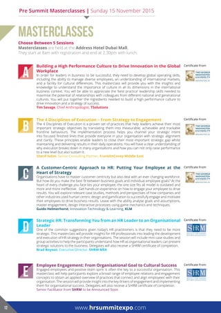 choose Between 5 Sessions
Masterclasses are held at the address hotel dubai Mall.
They start at 8am with registration and end at 2.30pm with lunch.
MASTERCLASSES
Employee Engagement: From Organisational Goal to Cultural Success
Engaged employees and positive team spirit is often the key to a successful organisation. This
masterclass will help participants explore a broad range of employee relations and engagement
concepts to obtain an applied overview of practices that connect and align employees’ with their
organisation. The session will provide insight into the key drivers of engagement and implementing
them for organisational success. Delegates will also receive a SHRM certificate of completion.
Senior Facilitator from ShrM to be Announced Soon
Certificate From
E
Certificate FromStrategic HR: Transforming You from an HR Leader to an Organisational
leader
One of the common suggestions given today’s HR practitioners is that they need to be more
strategic. This masterclass will provide insights for HR professionals into leading the development
and execution of HR strategy in their organisations. The session will include mini case studies and
group activities to help the participants understand how HR as organisational leaders can present
strategic solutions to the business. Delegates will also receive a SHRM certificate of completion.
Brad Boyson, Executive Director, ShrM Mea
D
Certificate FromA Customer-Centric Approach to HR: Putting Your Employee at the
Heart of Strategy
Organisations have to master customer centricity but also deal with an ever changing workforce.
But how do you make the best fit between business goals and individual employee goals? At the
heart of every challenge you face lies your employee; the one size fits all model is outdated and
more and more ineffective. Get hands-on experience on how to engage your employee to drive
results. You will explore relevant case studies, methods and perspectives of how companies and
other industries used human centric design and gamification to successfully engage and motivate
their employees to drive business results. Leave with the ability analyse goals and assumptions,
master engagement, design interactive processes using game mechanics and techniques.
Guido helmerhorst, Innovation Technology & Learning, klM
C
Certificate FromThe 4 Disciplines of Execution – From Strategy to Engagement
The 4 Disciplines of Execution is a proven set of practices that help leaders achieve their most
important strategic objectives by translating them into measurable, achievable and trackable
frontline behaviours. The implementation process helps you channel your strategic intent
into focused finished lines that provide everyone in your organisation with strategic alignment
and clarity. These principles enable leaders to close their most important strategic gap whilst
maintaining and delivering results in their daily operations. You will have a clear understanding of
why execution breaks down in many organisations and how you can not only raise performance
to a new level but also sustain it.
Sherif Selim, Senior Consulting Partner, FranklinCovey Middle East
B
Certificate FromBuilding a High Performance Culture to Drive Innovation in the Global
Workplace
In order for leaders in business to be successful, they need to develop global operating skills,
including the ability to manage diverse employees, an understanding of international markets,
and a facility for cultural differences. This masterclass will provide you with the insights and
knowledge to understand the importance of culture in all its dimensions in the international
business context. You will be able to appreciate the ‘best practice’ leadership skills needed to
maximise the potential of relationships with colleagues from different national and generational
cultures. You will put together the ingredients needed to build a high performance culture to
drive innovation and a strategy of success.
Tim Savage, Chief Anthropologist, TSolutions
A
www.hrsummitexpo.com12
Pre Summit Masterclasses | Sunday 15 November 2015
 