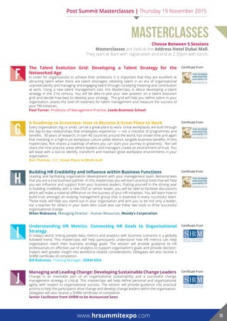 choose Between 5 Sessions
Masterclasses are held at the address hotel dubai Mall.
They start at 8am with registration and end at 2.30pm with lunch.
MASTERCLASSES
J
Managing and Leading Change: Developing Sustainable Change Leaders
Change is an inevitable part of an organisational sustainability and a successful change
management strategy is critical. This masterclass will help define personal and organisational
agility with respect to organisational success. The session will provide guidance into practical
actions to help the participants drive change and develop change leaders within the organisation.
Delegates will also receive a SHRM certificate of completion.
Senior Facilitator from SHRM to be Announced Soon
Certificate From
I
Understanding HR Metrics: Connecting HR Goals to Organisational
Strategy
In today’s world, linking people data, metrics and analytics with business scenarios is a globally
followed trend. This masterclass will help participants understand how HR metrics can help
organisation reach their business strategy goals. The session will provide guidance to HR
professionals on effective use of analytics to support organisation’s goals and provide decision-
makers with greater insight into workforce related considerations. Delegates will also receive a
SHRM certificate of completion.
Bill robinson, Training Manager, ShrM Mea
Certificate From
H
Building HR Credibility and Influence within Business Functions
Leading and facilitating organisation development with your management team demonstrates
that you are a true business partner. In this masterclass you will learn practical tools that will help
you win influence and support from your business leaders. Putting yourself in the driving seat
in building credibility with a new CEO or senior leader, you will be able to facilitate discussions
which will make a material difference on the success of your HR initiatives. You will learn how to
build trust amongst an existing management group that is essential in every successful team.
These tools will help you stand out in your organisation and arm you to be not only a leader,
but a teacher for others in your team who could also use these two tools to drive successful
organisational change.
Milan Makwana, Managing Director - Human Resources, Moody’s Corporation
Certificate From
G
A Roadmap to Greatness: How to Become A Great Place to Work
Every organisation, big or small, can be a great place to work. Great workplaces are built through
the day-to-day relationships that employees experience — not a checklist of programmes and
benefits. 30 years of research, in over 40 countries around the world, has shown time and again
that investing in a high-trust workplace culture yields distinct, tangible business benefits. In this
masterclass, Ron shares a roadmap of where you can start your journey to greatness. Ron will
share the nine practice areas where leaders and managers create an environment of trust. You
will leave with a tool to identify, transform and maintain great workplace environments in your
organisation.
ron Thomas, CEO, Great Place to Work Gulf
Certificate From
F
The Talent Evolution Grid: Developing a Talent Strategy for the
Networked Age
In order for organisations to achieve their ambitions, it is important that they are excellent at
attracting talent when there are talent shortages; retaining talent in an era of organisational
unpredictability and managing and engaging talent through conveying meaning and contribution
at work. Using a new talent management tool, this Masterclass is about developing a talent
strategy in the 21st century. You will be able to plot your own position on a ‘talent evolution
grid’ and decide how best to develop your strategy. The grid will help you define talent in your
organisation, assess the level of readiness for talent management and measure the success of
your TM initiatives.
paul Turner, Professor of Management Practice, Leeds Business School
Certificate From
www.hrsummitexpo.com 13
Post Summit Masterclasses | Thursday 19 November 2015
 