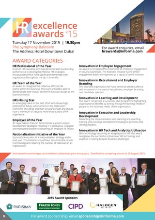 excellence
awards ‘15
Tuesday 17 November 2015 | 19.30pm
The Symphony Ballroom
The Address Hotel Downtown Dubai
AWARD CATEGORIES
Innovation in Employee Engagement
An award to recognise the importance of employee engagement
in today’s businesses. The Awarded initiative is one where
engagement levels are improved as a result of an HR initiative.
Innovation in Recruitment and Employer
Branding
The awarded organisation will have demonstrated excellence
and innovation in the area of recruitment, employer branding
and candidate selection.
innovation in learning and development
The award recognises a successful L&D programme highlighting
organisational benefits by directly linking the learning needs of
people to the business needs of the organisation.
Innovation in Executive and Leadership
development
Rewarding the implementation and planning of a coaching,
training and executive development strategy to promote and
develop leaders.
Innovation in HR Tech and Analytics Utilisation
With technology becoming an integral part of HR, this award
recognises the successful utilisation of HR technology and
analytics in solving broader business challenges.
hr professional of the year
A senior HR executive who has demonstrated outstanding
performance in developing effective HR strategies
and practices which have significantly benefited their
organisation throughout the last 12 months.
hr Team of the year
An award to recognise the collective effort of HR
teams within the business. The team should be able to
demonstrate their impact on the HR function as well as the
business overall.
HR’s Rising Star
An emerging talent in the field of HR who shows high
potential for future achievement in the profession.
Nominees should be less than 30 years of age and should
have a minimum of 3 but no more than 8 years of HR
experience.
Employer of the Year
An organisation that can demonstrate superior people
development strategies resulting in a productive, engaged
and motivated workforce becoming an employer of choice.
nationalisation initiative of the year
Successful execution of a Nationalisation strategy in the
past year. This initiative should have demonstrable results
in increasing and retaining the number of Nationals in an
organisation.
Visit www.hrsummitexpo.com/awards to download your entry pack. Deadline for accepting entries is 20 August 2015.
For award enquiries, email
hrawards@informa.com
2015 award Sponsors
For award sponsorship, email sponsorship@informa.com14
GLOBAL HR SEARCH & RECRUITMENT
 