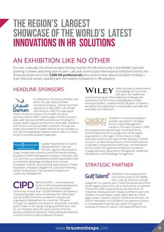 THE REGION’S LARGEST
SHOWCASE OF THE WORLD’S LATEST
INNOVATIONs IN HR SOLUTIONS
AN EXHIBITION LIKE NO OTHER
For over a decade, the show has been the key hub for the HR community in the Middle East with
growing numbers attending year on year. Last year at the Dubai International Exhibition Centre, the
show attracted more than 3,000 HR professionals who came to hear about the latest thinking in
their field and remain updated with the newest innovations in HR solutions.
HEADLINE SPONSORS
A milestone in the history of health care
within the UAE, National Health
Insurance Company – Daman launched
operations in May 2006 in Abu Dhabi;
becoming the UAE’s first specialized
health insurance company. As a health insurance
specialist, Daman offers a wide range of health insurance
plans with exclusive benefits and services including the
unique Health Support services which looks after members
with chronic and special health conditions. Through the
largest local network of health medical service providers in
the UAE and large global network, Daman offers its clients
access to the best available healthcare.
A global “Assessment Company”
headquartered in USA and
M.E.N.A. regional office based in
Dubai, Profiles International is one of the world’s leading
providers of Talent Management Solutions. Existing in over
122 countries, our assessments provide organizations with
a competitive advantage by helping them uncover
employees’ “Talents”; thus assisting organizations in Talent
Acquisition, Employee Engagement, Succession Planning,
Career Development, Training Needs Analysis and
Leadership Development.
We’re the CIPD — the professional
body for HR and people development.
We are the voice of a worldwide
community of more than 135,000 members committed to
championing better work and working lives. We’ve been
setting the benchmark for excellence in people and
organisation development for more than 100 years.
Through our expertise and research, we provide a valuable
point of view on the rapidly changing world of work. And
for our members we’re the career partner of choice,
setting professional standards and providing the expertise
to drive the HR and L&D professions forward.
Wiley has been a valued source
of knowledge for more than
200 years. Our leadership
evelopment program The Leadership Challenge and
assessment tool the LPI are used globally to create
exemplary leaders. Underpinned by 30 years of research,
we believe the leadership is a measurable, learnable and
teachable set of behaviors.
CivilSoft is an enterprise software
provider specialized in Strategic
Human Capital Management
solutions. Founded in Dubai in 1994,
the company soon gained huge momentum for its
transformative solutions among some of the largest
organizations in the region. On its mission to help
executives maximize the value of their business, CivilSoft
has put in an astounding amount of work and know-how
to develop a comprehensive HCM suite, one that tackles
the four pillars of organizational behavior excellence:
strategy execution, governance management, leadership
development, and knowledge management.
STRATEGIC PARTNER
GulfTalent is the leading online
recruitment portal in the Middle
East, covering all sectors and job
categories. It is used by over 5 million professionals to find
career opportunities and is the primary online recruitment
channel for 6,000 corporations across more than 20
industries. Headquartered in Dubai, GulfTalent covers the
markets of Saudi Arabia, Kuwait, Qatar, Bahrain, Oman,
Egypt, Jordan, Lebanon and the United Arab Emirates. For
further information on GulfTalent’s recruitment solutions,
or to download complimentary copies of its ground-
breaking HR research reports, visit www.GulfTalent.com
www.hrsummitexpo.comwww.hrsummitexpo.com 15
 