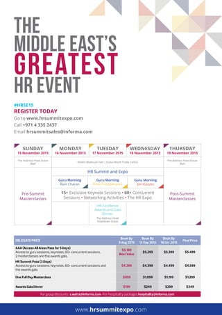 THE
MIDDLE EAST’S
GREATEST
HR EVENT
reGiSTer Today
Go to www.hrsummitexpo.com
Call +971 4 335 2437
Email hrsummitsales@informa.com
#hrSe15
DELEGATE PRICE
Book By
9 Aug 2015
Book By
13 Sep 2015
Book By
18 Oct 2015
FInal Price
AAA (Access All Areas Pass for 5 Days)
Access to guru sessions, keynotes, 60+ concurrent sessions,
2 masterclasses and the awards gala.
$5,199
Best Value
$5,299 $5,399 $5,499
HR Summit Pass (3 Days)
Access to guru sessions, keynotes, 60+ concurrent sessions and
the awards gala.
$4,299 $4,399 $4,499 $4,599
One Full Day Masterclass $999 $1,099 $1,199 $1,299
Awards Gala Dinner $199 $249 $299 $349
For group discounts a.watts@informa.com • For hospitality packages hospitality@informa.com
Sunday
15 november 2015
Monday
16 november 2015
TueSday
17 november 2015
WedneSday
18 november 2015
ThurSday
19 november 2015
The Address Hotel Dubai
Mall
Sheikh Maktoum Hall | Dubai World Trade Centre
The Address Hotel Dubai
Mall
Pre-Summit
Masterclasses
HR Summit and Expo
Post-Summit
Masterclasses
Guru Morning
Ram Charan
Guru Morning
Fons Trompenaars
Guru Morning
Jim Kouzes
15+ Exclusive Keynote Sessions • 60+ Concurrent
Sessions • Networking Activities • The HR Expo
HR Excellence
Awards and Gala
Dinner
The Address Hotel
Downtown Dubai
www.hrsummitexpo.com
 