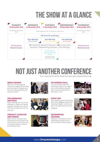 Sunday
15 november 2015
Monday
16 november 2015
TueSday
17 november 2015
WedneSday
18 november 2015
ThurSday
19 november 2015
The Address Hotel Dubai
Mall
Sheikh Maktoum Hall | Dubai World Trade Centre
The Address Hotel Dubai
Mall
Pre-Summit
Masterclasses
HR Summit and Expo
Post-Summit
Masterclasses
Guru Morning
Ram Charan
Guru Morning
Fons Trompenaars
Guru Morning
Jim Kouzes
15+ Exclusive Keynote Sessions • 60+ Concurrent
Sessions • Networking Activities • The HR Expo
HR Excellence
Awards and Gala
Dinner
The Address Hotel
Downtown Dubai
NOTJUSTANOTHERCONFERENCEYour experience at the show this year goes beyond learning.
hr aWardS Gala
You are invited to join HR’s
most lavish night in the region
at the HR Excellence Awards
Gala. Come to celebrate the
best talent in HR.
evenT app
Start networking and interacting
with other delegates before the
show even begins. Look for our
app in the app stores and start
engaging.
neTWorkinG
SeSSionS
Take part in facilitated and fun
networking activities on the
floor and meet industry peers.
Book SiGninG
With over 10 book signing
sessions scheduled at the show,
you now have the opportunity
to have a book signed by your
favourite author.
pre-arranGed
MeeTinGS
Book meetings with any of our
exhibitors in advance to better
organise and plan your visit so
that they can give you their full
attention.
producT launcheS
and deMoS
Watch out for exclusive new
HR solutions announced at the
show and try some of the most
innovative solutions in HR on
the exhibition floor.
THE Show at a glance
www.hrsummitexpo.com 3
 