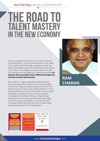 raM
charan
Talent is no longer an HR issue. It is now at the epicentre
of business focus. CEOs and business leaders now realise
that in a global and increasingly competitive market, top
talent is the leading indicator of whether a business is going
up and down. Smart leaders put people before numbers
and prioritise nurturing talent as a business imperative. it is
time for HR to see talent from a different perspective;
one that involves the business.
Ram Charan is a highly sought after business advisor
famous among senior executives for his uncanny ability
to solve their toughest business problems. For more than
thirty-five years, Dr Charan has worked behind the scenes
with top executives at some of the world’s most successful
companies, including GE, Verizon, Novartis, Dupont,
Honeywell, KLM and Bank of America. Over the past
decade, Ram Charan has captured his business insights
in numerous books and articles. In the past five years,
Dr Charan’s books have sold more than 2 million copies
including his best-seller The Talent Masters.
www.hrsummitexpo.com4
THE ROAD TO
TALENT MASTERY
IN THE NEW ECONOMY
Guru Morning | Monday 16 November 2015
 