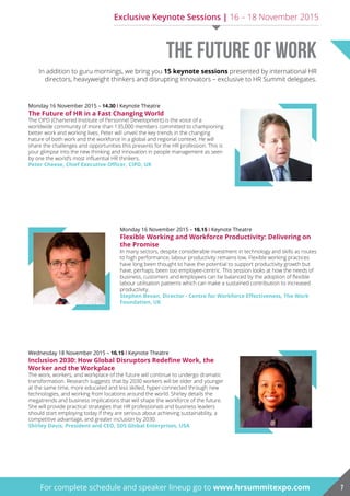 Monday 16 November 2015 – 14.30 | Keynote Theatre
The Future of hr in a Fast changing World
The CIPD (Chartered Institute of Personnel Development) is the voice of a
worldwide community of more than 135,000 members committed to championing
better work and working lives. Peter will unveil the key trends in the changing
nature of both work and the workforce in a global and regional context. He will
share the challenges and opportunities this presents for the HR profession. This is
your glimpse into the new thinking and innovation in people management as seen
by one the world’s most influential HR thinkers.
Peter Cheese, Chief Executive Officer, CIPD, UK
Monday 16 November 2015 – 16.15 | Keynote Theatre
Flexible Working and Workforce Productivity: Delivering on
the promise
In many sectors, despite considerable investment in technology and skills as routes
to high performance, labour productivity remains low. Flexible working practices
have long been thought to have the potential to support productivity growth but
have, perhaps, been too employee-centric. This session looks at how the needs of
business, customers and employees can be balanced by the adoption of flexible
labour utilisation patterns which can make a sustained contribution to increased
productivity.
Stephen Bevan, Director - Centre for Workforce Effectiveness, The Work
Foundation, uk
Wednesday 18 November 2015 – 16.15 | Keynote Theatre
Inclusion 2030: How Global Disruptors Redefine Work, the
Worker and the Workplace
The work, workers, and workplace of the future will continue to undergo dramatic
transformation. Research suggests that by 2030 workers will be older and younger
at the same time, more educated and less skilled, hyper-connected through new
technologies, and working from locations around the world. Shirley details the
megatrends and business implications that will shape the workforce of the future.
She will provide practical strategies that HR professionals and business leaders
should start employing today if they are serious about achieving sustainability, a
competitive advantage, and greater inclusion by 2030.
Shirley Davis, President and CEO, SDS Global Enterprises, USA
Exclusive Keynote Sessions | 16 – 18 November 2015
For complete schedule and speaker lineup go to www.hrsummitexpo.com 7
The Future of Work
In addition to guru mornings, we bring you 15 keynote sessions presented by international HR
directors, heavyweight thinkers and disrupting innovators – exclusive to HR Summit delegates.
 