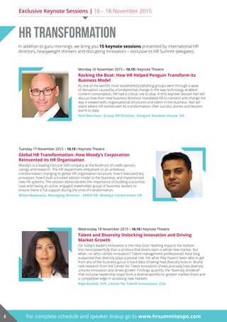 Monday 16 November 2015 – 15.15 | Keynote Theatre
Rocking the Boat: How HR Helped Penguin Transform its
Business Model
As one of the world’s most established publishing groups went through a wave
of disruption caused by a fundamental change in the way technology enabled
content consumption, HR had a critical role to play. In this keynote session Neil will
discuss how their new business direction mandated HR to reinvent and change the
way it viewed skills, organisational structures and talent in the business. Neil will
share where HR started with its transformation, their success stories and lessons
learnt to date.
Neil Morrison, Group HR Director, Penguin Random House, UK
Tuesday 17 November 2015 – 15.15 | Keynote Theatre
Global HR Transformation: How Moody’s Corporation
reinvented its hr organisation
Moody’s is a leading Fortune 500 company at the forefront of credit opinion,
ratings and research. The HR department embarked on an ambitious
transformation changing its global HR organisation structure, how it executed key
processes, how it built a trusted advisor model to the business, and implemented
new HR systems. The session demonstrates the importance of building a business
case and having an active, engaged stakeholder group of business leaders to
ensure there is full support during the time of transformation.
Milan Makwana, Managing Director - EMEA HR, Moody’s Corporation, UK
Wednesday 18 November 2015 – 15.15 | Keynote Theatre
Talent and Diversity Unlocking Innovation and Driving
Market Growth
For today’s leaders innovation is the Holy Grail. Nothing impacts the bottom
line more powerfully than a product that levers open a whole new market. But
what—or who—drives innovation? Talent management professionals have long
suspected that diversity plays a pivotal role. Yet what they haven’t been able to get
from any of the business gurus is hard data showing how diversity kicks in. Brand
new research from the Center for Talent Innovation shows precisely how diversity
unlocks innovation and drives growth. Findings quantify, the “diversity dividend”
that inclusive leadership reaps from a diverse workforce: greater market share and
a competitive edge in accessing new markets.
ripa rashid, Svp, center for Talent innovation, uSa
HR Transformation
8 For complete schedule and speaker lineup go to www.hrsummitexpo.com
In addition to guru mornings, we bring you 15 keynote sessions presented by international HR
directors, heavyweight thinkers and disrupting innovators – exclusive to HR Summit delegates.
Exclusive Keynote Sessions | 16 – 18 November 2015
 