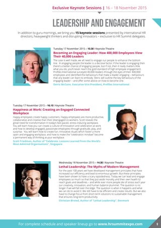 Tuesday 17 November 2015 – 10.30 | Keynote Theatre
Becoming an Engaging Leader: How 400,000 Employees View
Their 40,000 Leaders
The case is well made, we all need to engage our people to enhance the bottom
line. In engaging people the leader is a decisive factor; if the leader is engaging then
there’s a better chance of engaging people, but if not, then it really matters little
what you do, you’ll never reach the gold standard of high employee engagement.
Profiles International surveyed 40,000 leaders through the eyes of their 400,000
employees and identified the behaviours that make a leader engaging – behaviours
that any leader can learn to embody. Deiric will outline the key behaviours of the
engaging leader – and offer some advice on how to become one.
Deiric McCann, Executive Vice President, Profiles International
Tuesday 17 November 2015 – 16.15 | Keynote Theatre
Happiness at Work: Creating an Engaged Connected
Workplace
Happy employees create happy customers. Happy employees are more productive,
collaborative and creative than their disengaged co-workers. Scott reveals the
great need for transformation in today’s fast-paced, stress-inducing workplace.
You will learn how you can create a culture of innovation and celebration at work
and how to develop engaged, passionate employees through gratitude, play, and
surprise. You will learn how to create fun, innovative rituals which foster a more
open and engaging workplace, and how to make the “celebration mindset” become
a permanent way of thinking at your workplace.
Scott Friedman, Author of “Celebrate: Lessons Learned from the World’s
Most admired organisations”, Singapore
Wednesday 18 November 2015 – 14.30 | Keynote Theatre
Lethal Leadership: The Myths of Modern Management
For the past 100 years we have developed management principles that have
increased our efficiency and lead to enormous growth. But these principles
have been shown to have a scary lopsidedness. Today we can lead and engage
employees so much so that they put aside morality and their own health to
reach goals and deadlines – and while ever more people die of stress each year
our creativity, innovation, and human balance plummet. The question is no
longer if we will fall over the edge. The question is when it happens and what
we can do to avoid it. We still have to be efficient and create results. But we also
have to change focus from short-term solutions to sustainable management
that ensures long-term productivity.
Christian Ørsted, Author of “Lethal Leadership”, Denmark
LeadershipandEngagement
9For complete schedule and speaker lineup go to www.hrsummitexpo.com
In addition to guru mornings, we bring you 15 keynote sessions presented by international HR
directors, heavyweight thinkers and disrupting innovators – exclusive to HR Summit delegates.
Exclusive Keynote Sessions | 16 – 18 November 2015
 