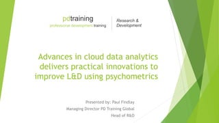 Advances in cloud data analytics
delivers practical innovations to
improve L&D using psychometrics
Presented by: Paul Findlay
Managing Director PD Training Global
Head of R&D
 