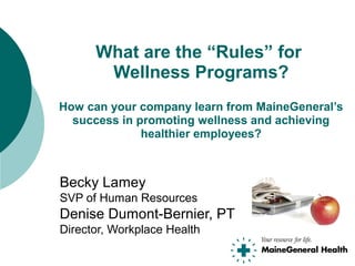Becky Lamey
SVP of Human Resources
Denise Dumont-Bernier, PT
Director, Workplace Health
What are the “Rules” for
Wellness Programs?
How can your company learn from MaineGeneral’s
success in promoting wellness and achieving
healthier employees?
 